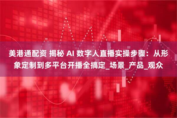 美港通配资 揭秘 AI 数字人直播实操步骤：从形象定制到多平台开播全搞定_场景_产品_观众