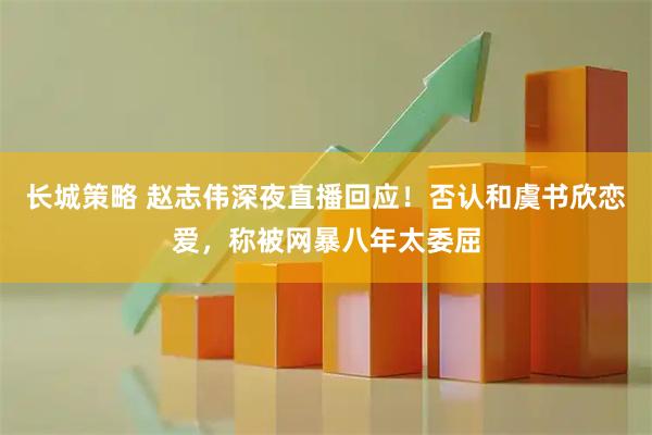 长城策略 赵志伟深夜直播回应！否认和虞书欣恋爱，称被网暴八年太委屈