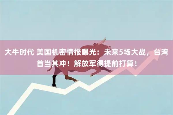 大牛时代 美国机密情报曝光：未来5场大战，台湾首当其冲！解放军得提前打算！