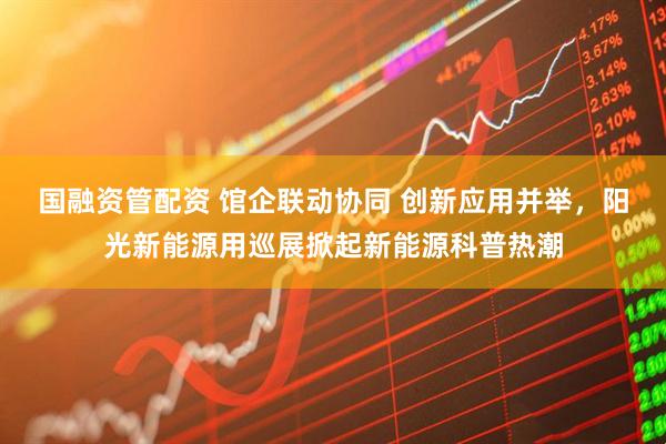 国融资管配资 馆企联动协同 创新应用并举，阳光新能源用巡展掀起新能源科普热潮