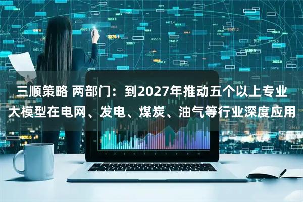 三顺策略 两部门：到2027年推动五个以上专业大模型在电网、发电、煤炭、油气等行业深度应用