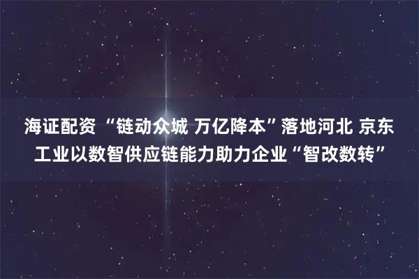 海证配资 “链动众城 万亿降本”落地河北 京东工业以数智供应链能力助力企业“智改数转”