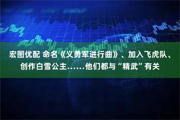 宏图优配 命名《义勇军进行曲》、加入飞虎队、创作白雪公主……他们都与“精武”有关