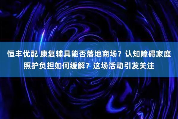 恒丰优配 康复辅具能否落地商场？认知障碍家庭照护负担如何缓解？这场活动引发关注