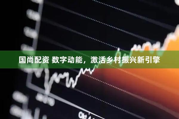 国尚配资 数字动能，激活乡村振兴新引擎