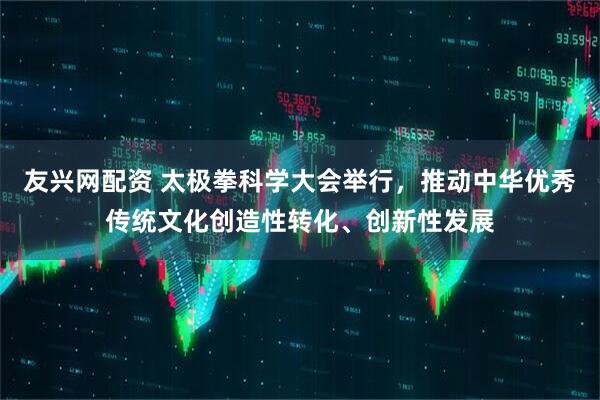 友兴网配资 太极拳科学大会举行，推动中华优秀传统文化创造性转化、创新性发展