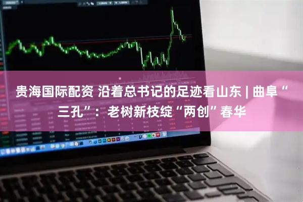 贵海国际配资 沿着总书记的足迹看山东 | 曲阜“三孔”：老树新枝绽“两创”春华