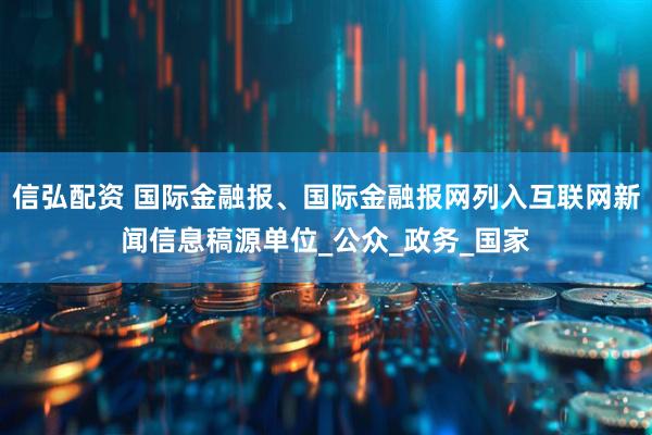 信弘配资 国际金融报、国际金融报网列入互联网新闻信息稿源单位_公众_政务_国家