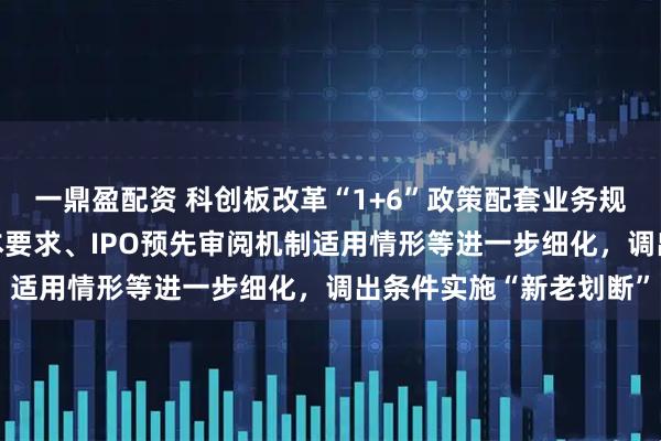一鼎盈配资 科创板改革“1+6”政策配套业务规则出炉 科创成长层基本要求、IPO预先审阅机制适用情形等进一步细化，调出条件实施“新老划断”