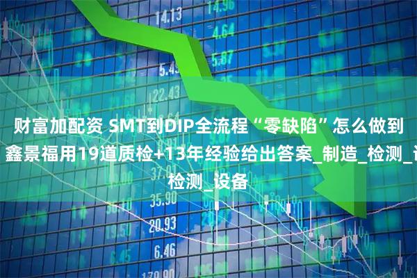 财富加配资 SMT到DIP全流程“零缺陷”怎么做到的？鑫景福用19道质检+13年经验给出答案_制造_检测_设备