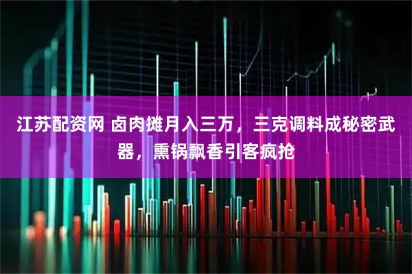 江苏配资网 卤肉摊月入三万，三克调料成秘密武器，熏锅飘香引客疯抢