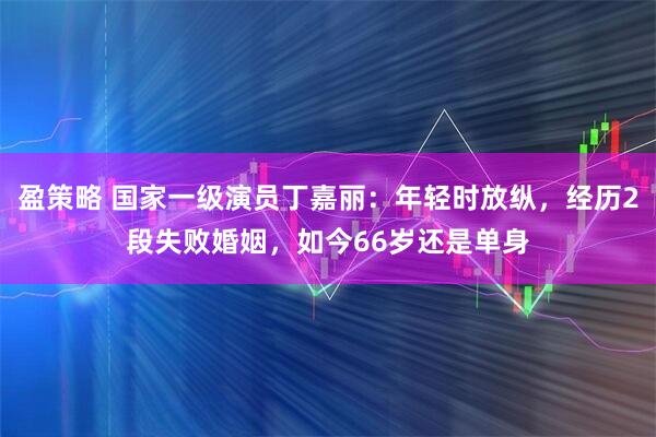 盈策略 国家一级演员丁嘉丽：年轻时放纵，经历2段失败婚姻，如今66岁还是单身