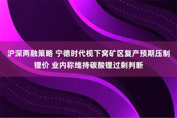 沪深两融策略 宁德时代枧下窝矿区复产预期压制锂价 业内称维持碳酸锂过剩判断