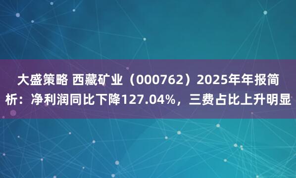 大盛策略 西藏矿业（000762）2025年年报简析：净利润同比下降127.04%，三费占比上升明显