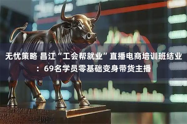 无忧策略 昌江“工会帮就业”直播电商培训班结业：69名学员零基础变身带货主播