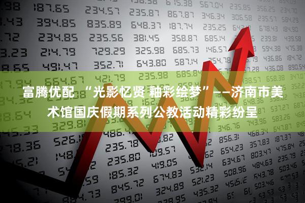 富腾优配  “光影忆贤 釉彩绘梦”——济南市美术馆国庆假期系列公教活动精彩纷呈
